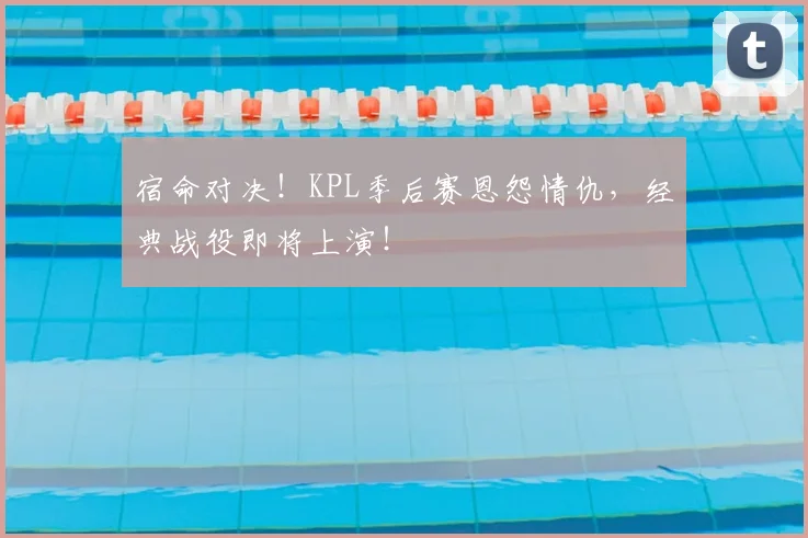 宿命对决！KPL季后赛恩怨情仇，经典战役即将上演！