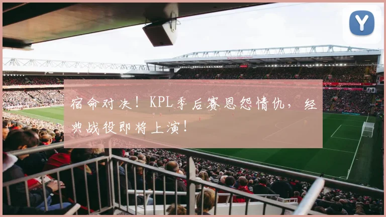 宿命对决！KPL季后赛恩怨情仇，经典战役即将上演！