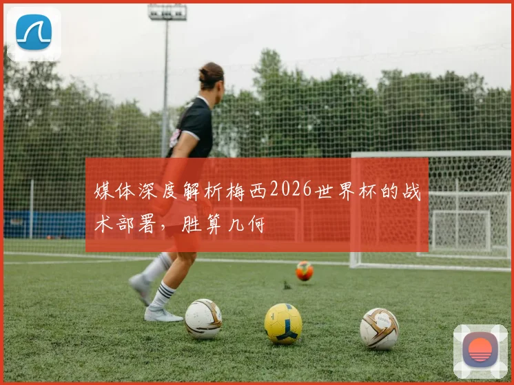 媒体深度解析梅西2026世界杯的战术部署，胜算几何