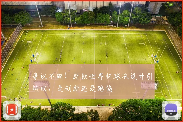 争议不断！新款世界杯球衣设计引热议，是创新还是跑偏