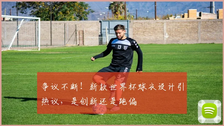 争议不断！新款世界杯球衣设计引热议，是创新还是跑偏