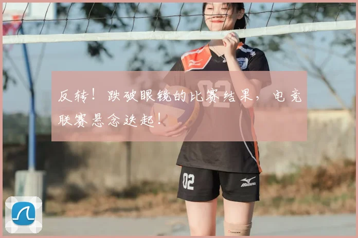 反转！跌破眼镜的比赛结果，电竞联赛悬念迭起！