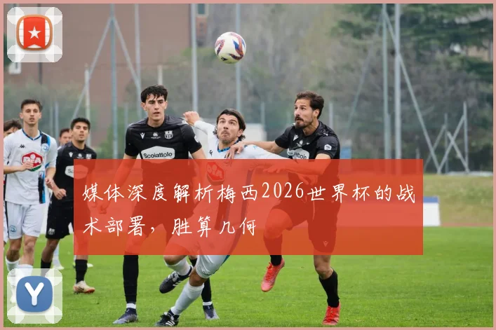 媒体深度解析梅西2026世界杯的战术部署，胜算几何